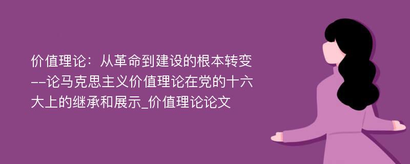 价值理论：从革命到建设的根本转变--论马克思主义价值理论在党的十六大上的继承和展示_价值理论论文