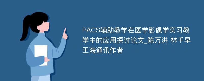 PACS辅助教学在医学影像学实习教学中的应用探讨论文_陈万洪 林千早 王海通讯作者 