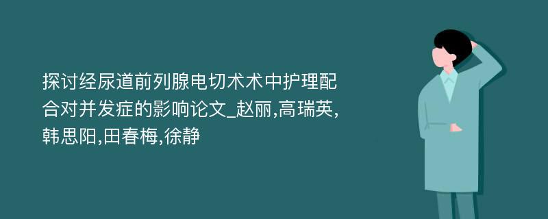 探讨经尿道前列腺电切术术中护理配合对并发症的影响论文_赵丽,高瑞英,韩思阳,田春梅,徐静