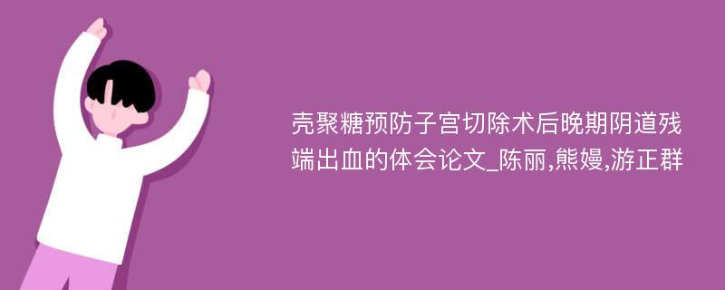 壳聚糖预防子宫切除术后晚期阴道残端出血的体会论文_陈丽,熊嫚,游正群