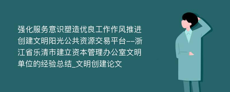 强化服务意识塑造优良工作作风推进创建文明阳光公共资源交易平台--浙江省乐清市建立资本管理办公室文明单位的经验总结_文明创建论文