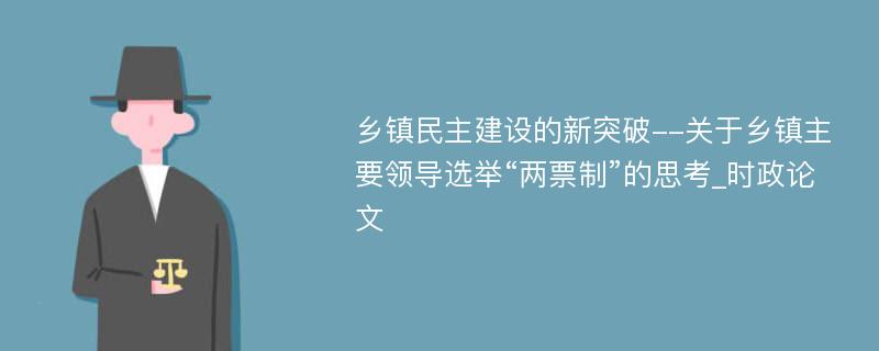 乡镇民主建设的新突破--关于乡镇主要领导选举“两票制”的思考_时政论文