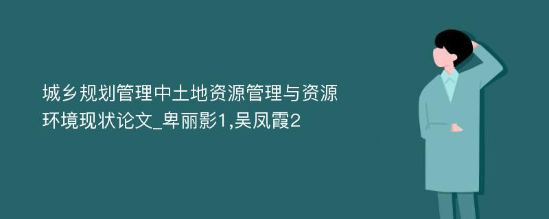 城乡规划管理中土地资源管理与资源环境现状论文_卑丽影1,吴凤霞2