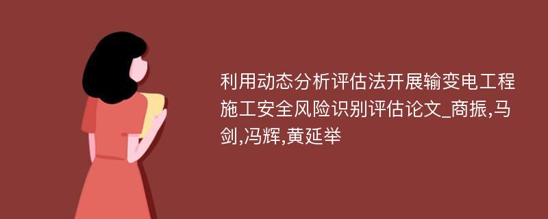 利用动态分析评估法开展输变电工程施工安全风险识别评估论文_商振,马剑,冯辉,黄延举