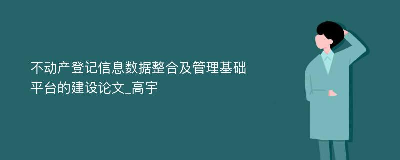 不动产登记信息数据整合及管理基础平台的建设论文_高宇