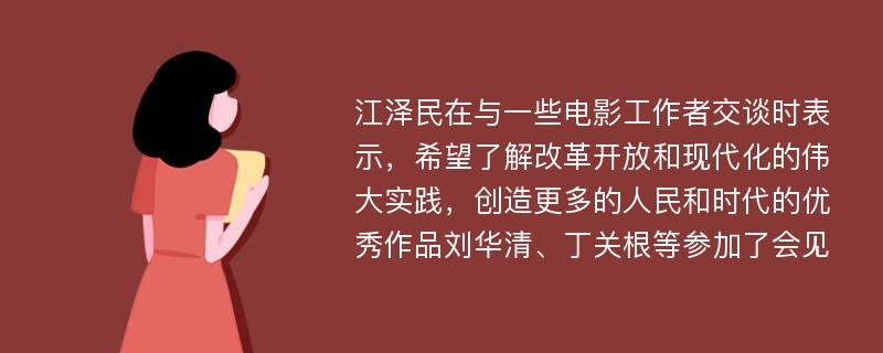 江泽民在与一些电影工作者交谈时表示，希望了解改革开放和现代化的伟大实践，创造更多的人民和时代的优秀作品刘华清、丁关根等参加了会见