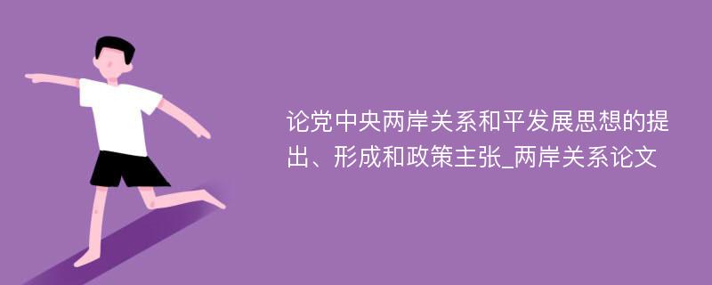 论党中央两岸关系和平发展思想的提出、形成和政策主张_两岸关系论文