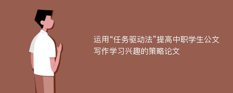 运用“任务驱动法”提高中职学生公文写作学习兴趣的策略论文