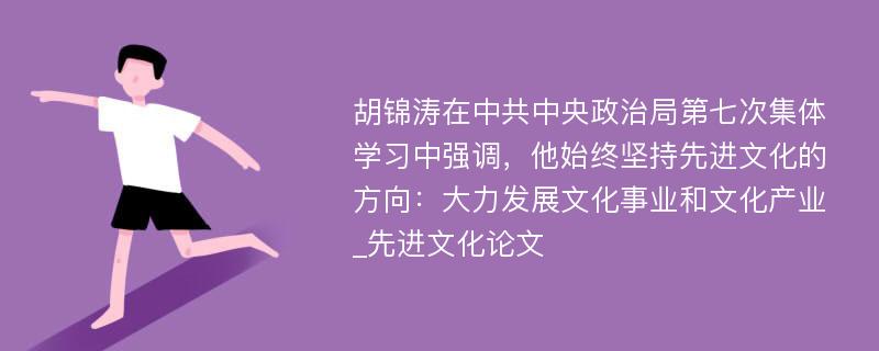 胡锦涛在中共中央政治局第七次集体学习中强调，他始终坚持先进文化的方向：大力发展文化事业和文化产业_先进文化论文