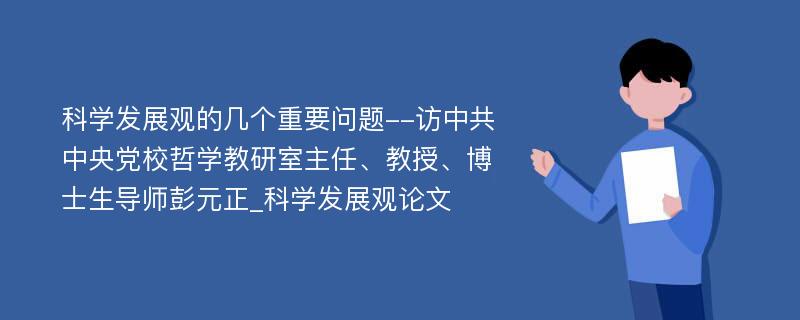 科学发展观的几个重要问题--访中共中央党校哲学教研室主任、教授、博士生导师彭元正_科学发展观论文