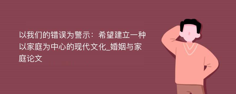 以我们的错误为警示：希望建立一种以家庭为中心的现代文化_婚姻与家庭论文