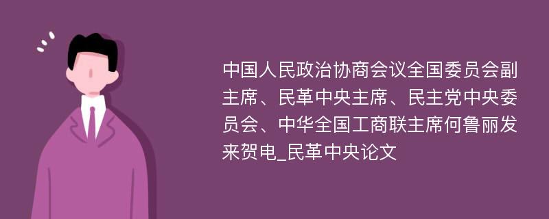 中国人民政治协商会议全国委员会副主席、民革中央主席、民主党中央委员会、中华全国工商联主席何鲁丽发来贺电_民革中央论文