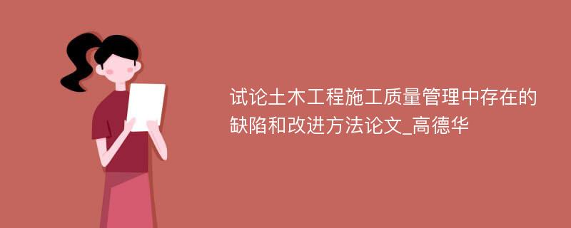 试论土木工程施工质量管理中存在的缺陷和改进方法论文_高德华