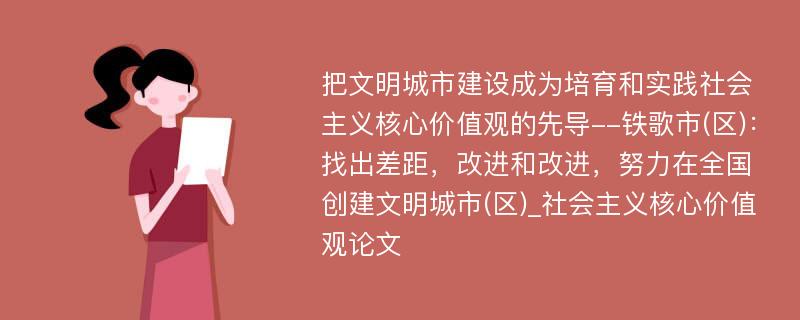 把文明城市建设成为培育和实践社会主义核心价值观的先导--铁歌市(区)：找出差距，改进和改进，努力在全国创建文明城市(区)_社会主义核心价值观论文