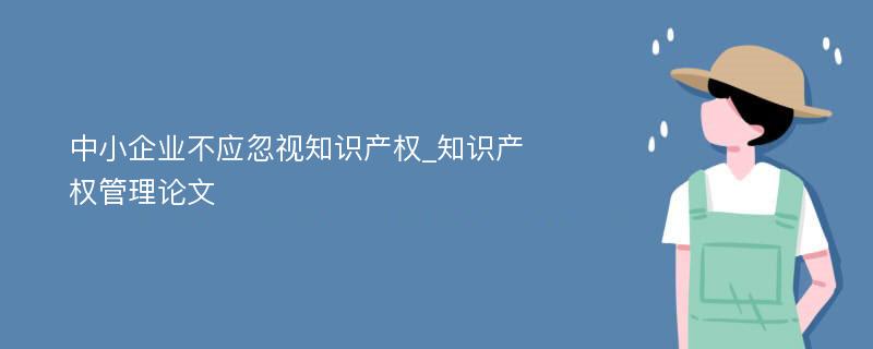 中小企业不应忽视知识产权_知识产权管理论文