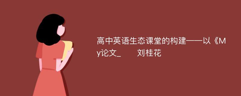 高中英语生态课堂的构建——以《My论文_　　刘桂花