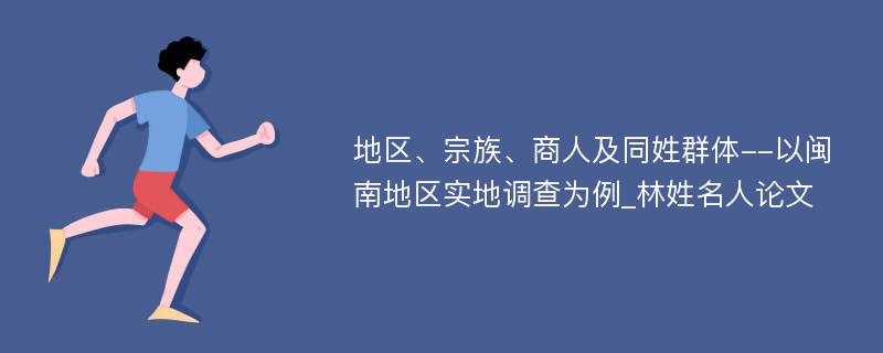 地区、宗族、商人及同姓群体--以闽南地区实地调查为例_林姓名人论文