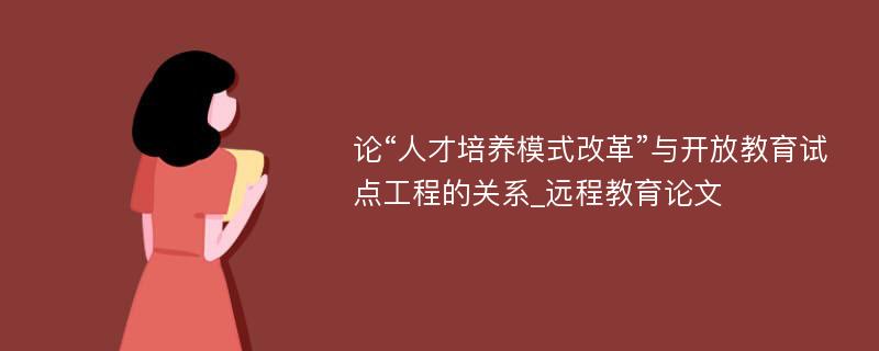 论“人才培养模式改革”与开放教育试点工程的关系_远程教育论文