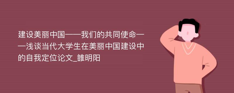 建设美丽中国——我们的共同使命——浅谈当代大学生在美丽中国建设中的自我定位论文_雒明阳