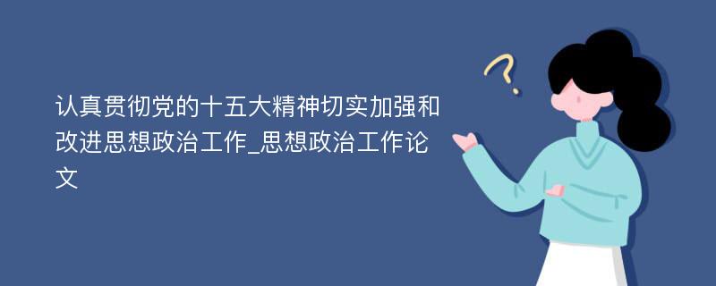 认真贯彻党的十五大精神切实加强和改进思想政治工作_思想政治工作论文