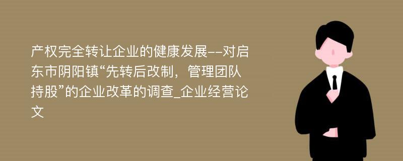 产权完全转让企业的健康发展--对启东市阴阳镇“先转后改制，管理团队持股”的企业改革的调查_企业经营论文