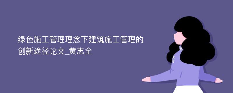 绿色施工管理理念下建筑施工管理的创新途径论文_黄志全