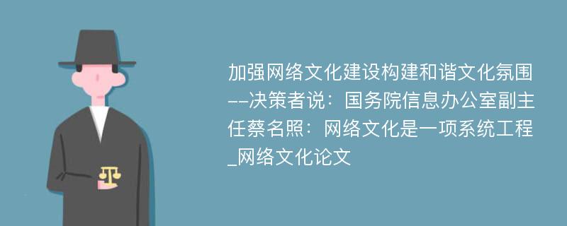 加强网络文化建设构建和谐文化氛围--决策者说：国务院信息办公室副主任蔡名照：网络文化是一项系统工程_网络文化论文