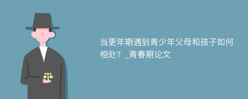 当更年期遇到青少年父母和孩子如何相处？_青春期论文