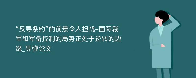 “反导条约”的前景令人担忧-国际裁军和军备控制的局势正处于逆转的边缘_导弹论文