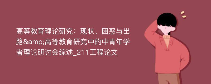 高等教育理论研究：现状、困惑与出路&高等教育研究中的中青年学者理论研讨会综述_211工程论文