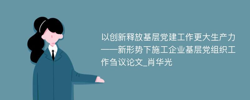 以创新释放基层党建工作更大生产力——新形势下施工企业基层党组织工作刍议论文_肖华光