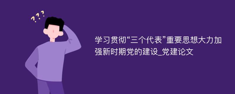 学习贯彻“三个代表”重要思想大力加强新时期党的建设_党建论文