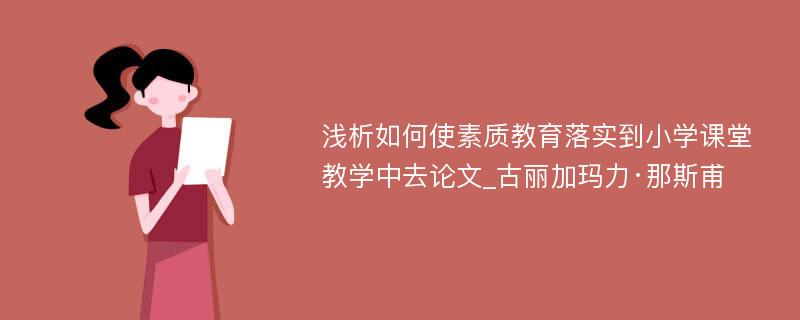 浅析如何使素质教育落实到小学课堂教学中去论文_古丽加玛力·那斯甫