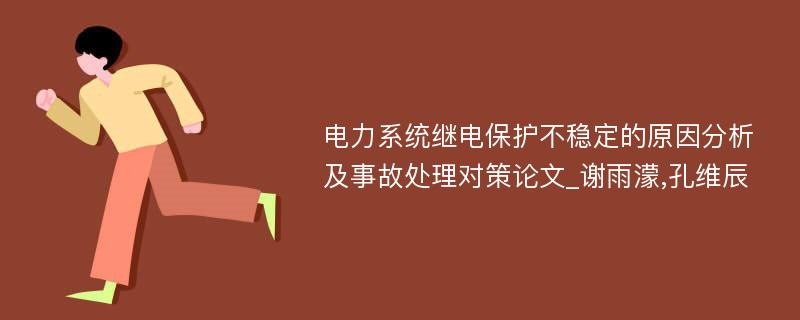 电力系统继电保护不稳定的原因分析及事故处理对策论文_谢雨濛,孔维辰