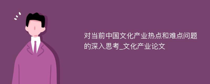 对当前中国文化产业热点和难点问题的深入思考_文化产业论文