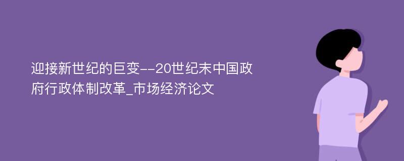 迎接新世纪的巨变--20世纪末中国政府行政体制改革_市场经济论文