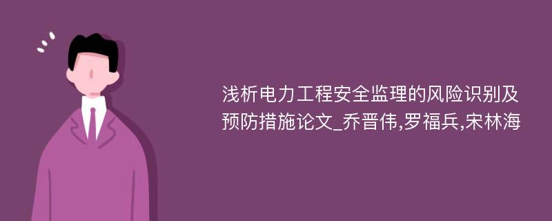 浅析电力工程安全监理的风险识别及预防措施论文_乔晋伟,罗福兵,宋林海