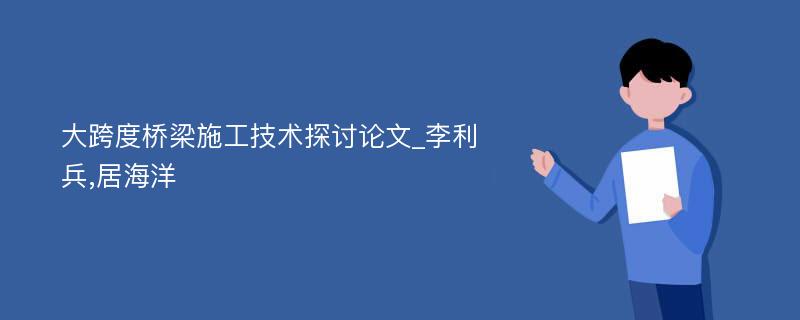 大跨度桥梁施工技术探讨论文_李利兵,居海洋