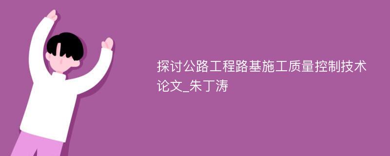 探讨公路工程路基施工质量控制技术论文_朱丁涛