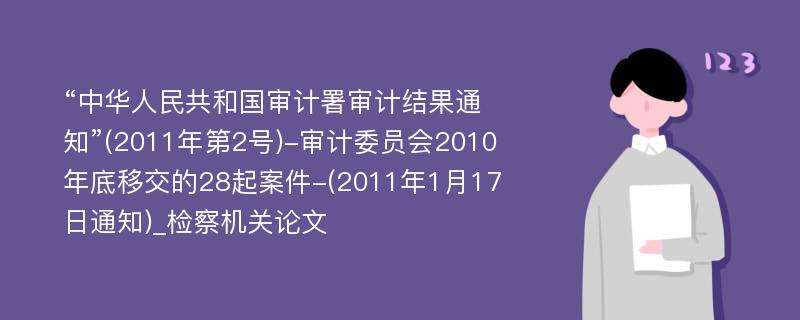 “中华人民共和国审计署审计结果通知”(2011年第2号)-审计委员会2010年底移交的28起案件-(2011年1月17日通知)_检察机关论文