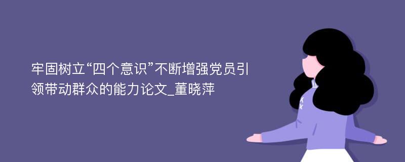 牢固树立“四个意识”不断增强党员引领带动群众的能力论文_董晓萍