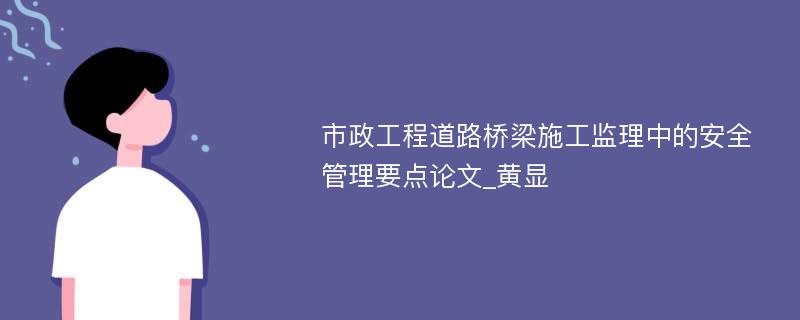 市政工程道路桥梁施工监理中的安全管理要点论文_黄显