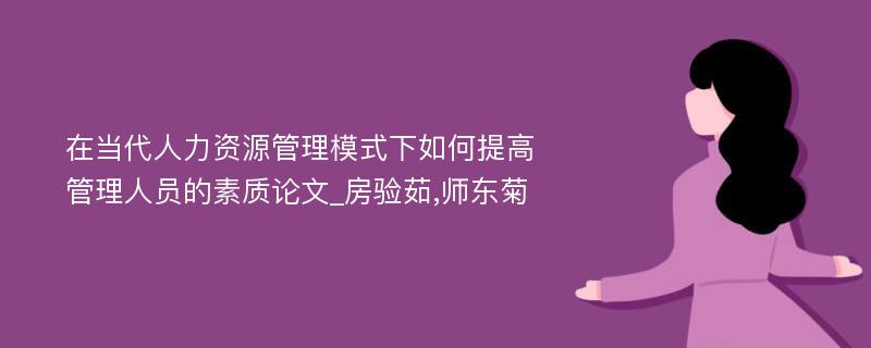 在当代人力资源管理模式下如何提高管理人员的素质论文_房验茹,师东菊