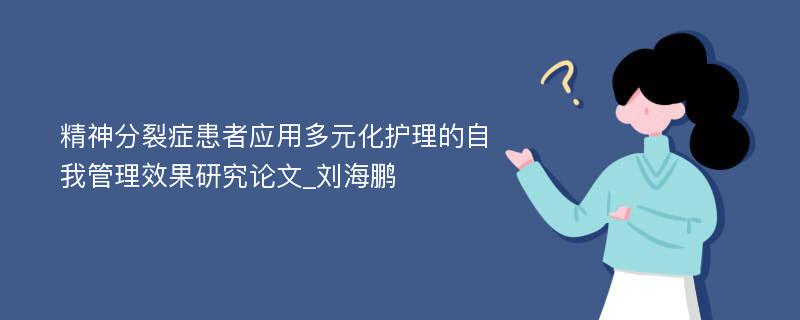 精神分裂症患者应用多元化护理的自我管理效果研究论文_刘海鹏