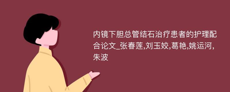 内镜下胆总管结石治疗患者的护理配合论文_张春莲,刘玉姣,葛艳,姚运河,朱波