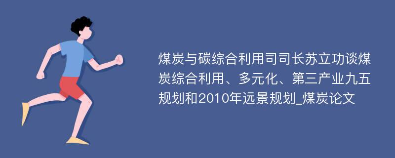 煤炭与碳综合利用司司长苏立功谈煤炭综合利用、多元化、第三产业九五规划和2010年远景规划_煤炭论文