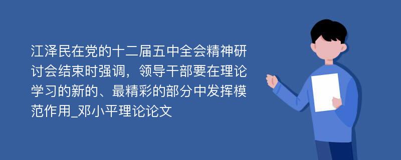 江泽民在党的十二届五中全会精神研讨会结束时强调，领导干部要在理论学习的新的、最精彩的部分中发挥模范作用_邓小平理论论文