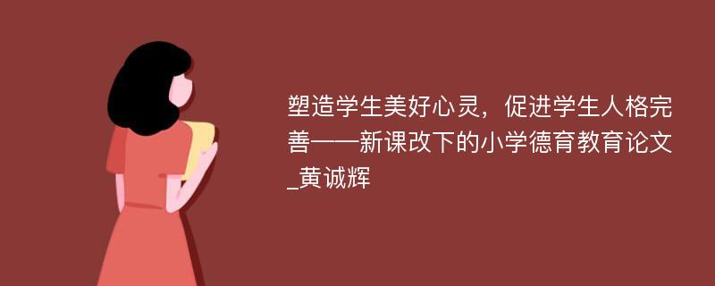 塑造学生美好心灵，促进学生人格完善——新课改下的小学德育教育论文_黄诚辉