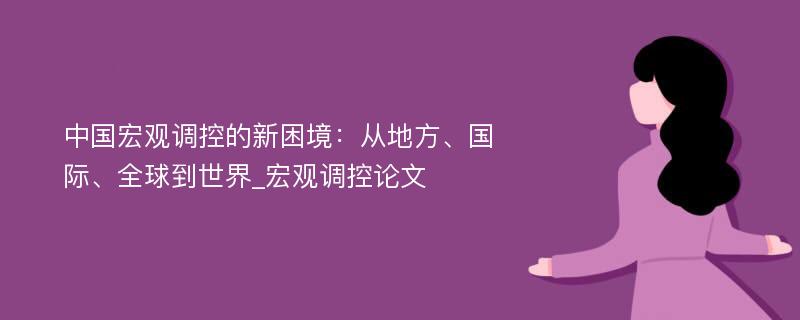 中国宏观调控的新困境：从地方、国际、全球到世界_宏观调控论文