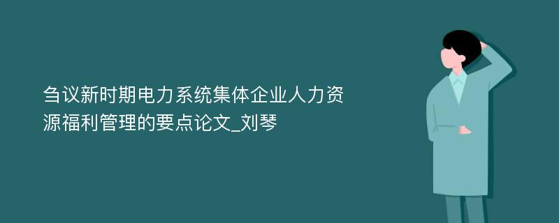 刍议新时期电力系统集体企业人力资源福利管理的要点论文_刘琴